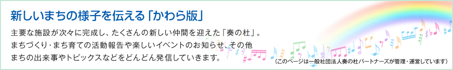 新しいまちの様子を伝える「かわら版」　主要な施設が次々に完成し、たくさんの新しい仲間を迎えた「奏の杜」。まちづくり・まち育ての活動報告や楽しいイベントのお知らせ、その他まちの出来事やトピックスなどをどんどん発信していきます。（このページは一般社団法人奏の杜パートナーズが管理・運営しています