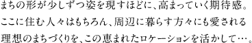 まちの形が少しずつ姿を現すほどに、高まっていく期待感。ここに住む人々はもちろん、周辺に暮らす方々にも愛される理想のまちづくりを、この恵まれたロケーションを活かして…。