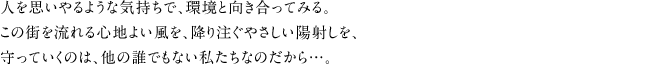 人を思いやるような気持ちで、環境と向き合ってみる。この街を流れる心地よい風を、降り注ぐやさしい陽射しを、守っていくのは、他の誰でもない私たちなのだから…。