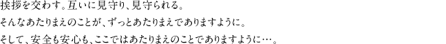 挨拶を交わす。互いに見守り、見守られる。そんなあたりまえのことが、ずっとあたりまえでありますように。そして、安全も安心も、ここではあたりまえのことでありますように…。