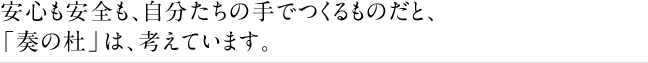 安心も安全も、自分たちの手でつくるものだと、「奏の杜」は、考えています。